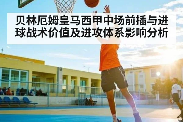 贝林厄姆皇马西甲中场前插与进球战术价值及进攻体系影响分析